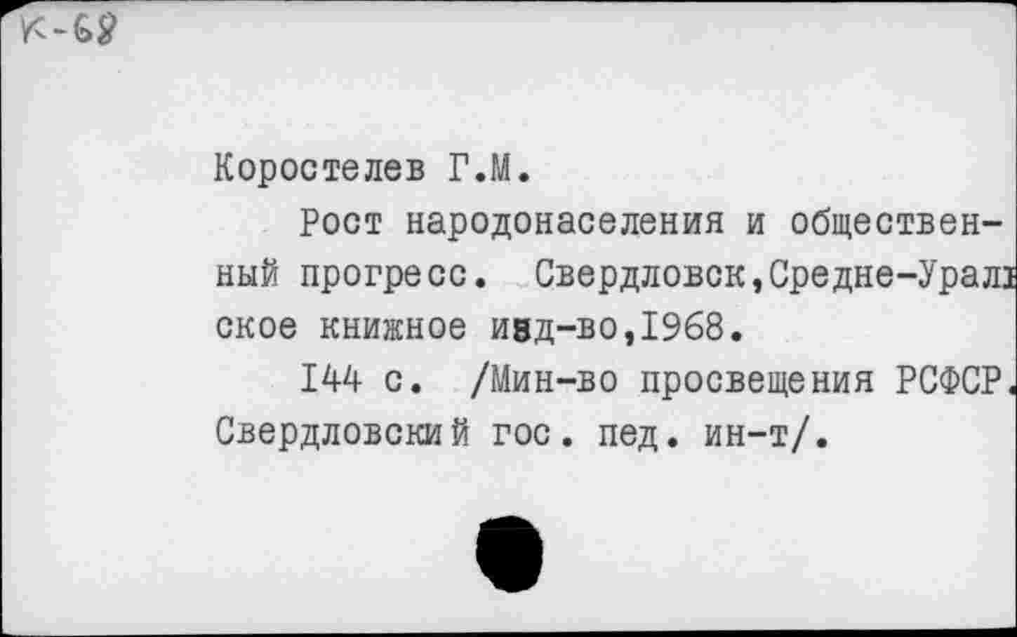 ﻿Коростелев Г.М.
Рост народонаселения и общественный прогресс. Свердловск,Средне-Урал! ское книжное И8Д-во,19б8.
144 с. /Мин-во просвещения РСФСР. Свердловский гос. пед. ин-т/.